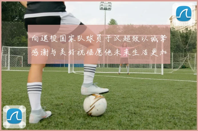 向退役国家队球员于汉超致以诚挚感谢与美好祝福愿他未来生活更加精彩