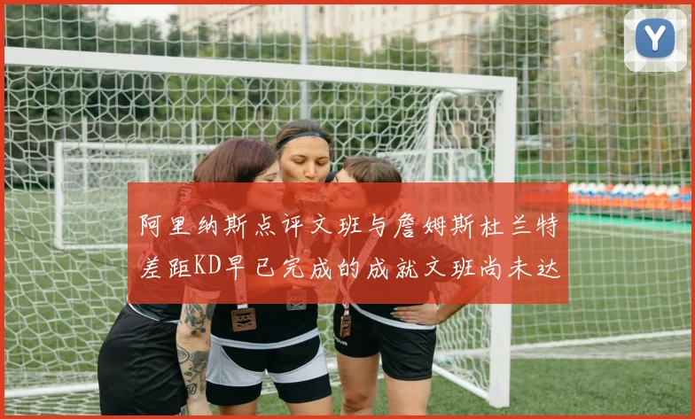 阿里纳斯点评文班与詹姆斯杜兰特差距KD早已完成的成就文班尚未达到
