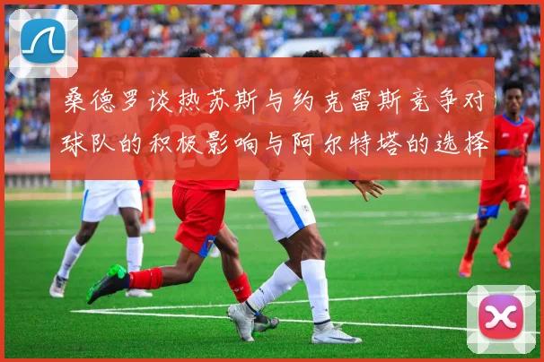 桑德罗谈热苏斯与约克雷斯竞争对球队的积极影响与阿尔特塔的选择难题