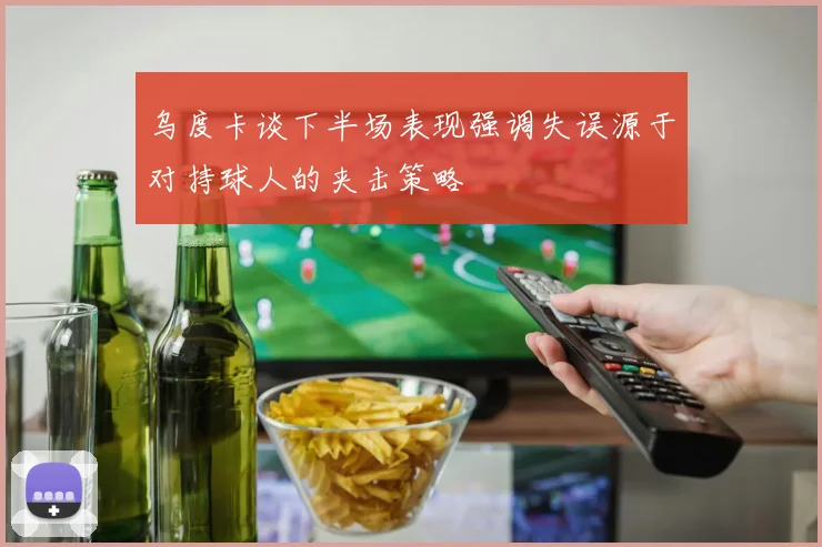 乌度卡谈下半场表现强调失误源于对持球人的夹击策略