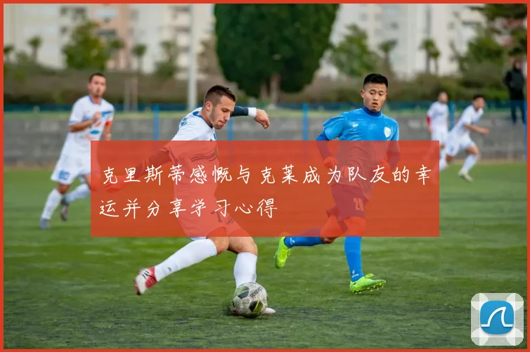 克里斯蒂感慨与克莱成为队友的幸运并分享学习心得