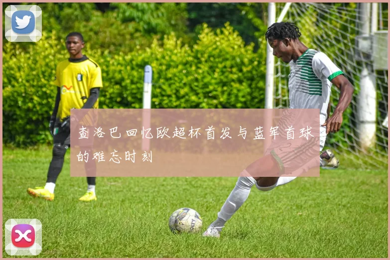 查洛巴回忆欧超杯首发与蓝军首球的难忘时刻