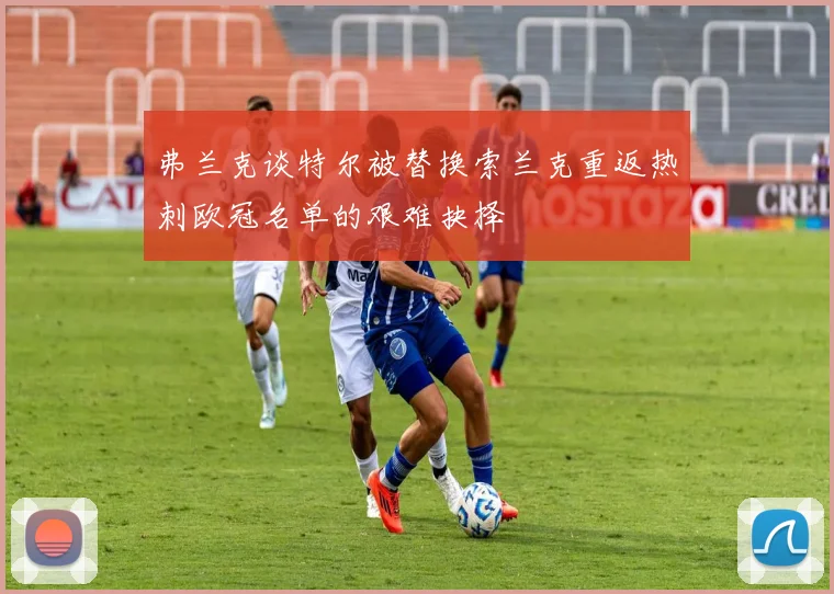 弗兰克谈特尔被替换索兰克重返热刺欧冠名单的艰难抉择