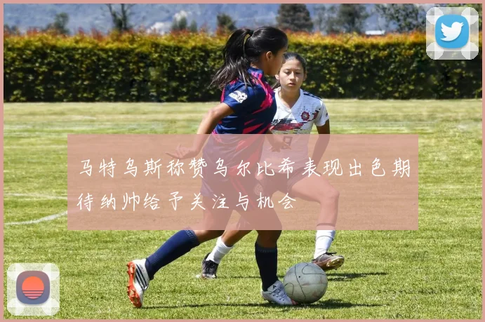 马特乌斯称赞乌尔比希表现出色期待纳帅给予关注与机会