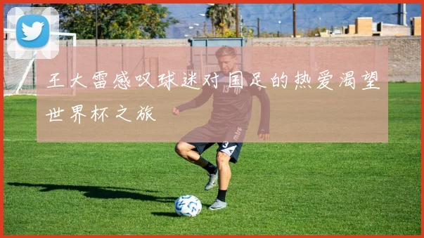 王大雷感叹球迷对国足的热爱渴望世界杯之旅