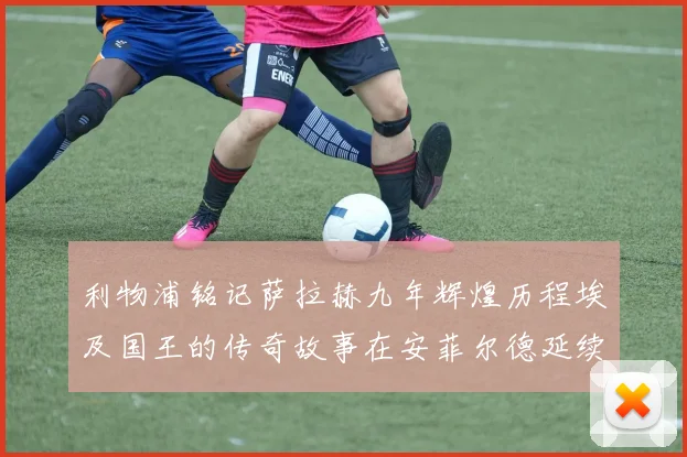 利物浦铭记萨拉赫九年辉煌历程埃及国王的传奇故事在安菲尔德延续