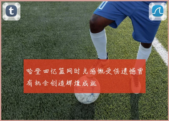 哈登回忆篮网时光感慨受伤遗憾曾有机会创造辉煌成就