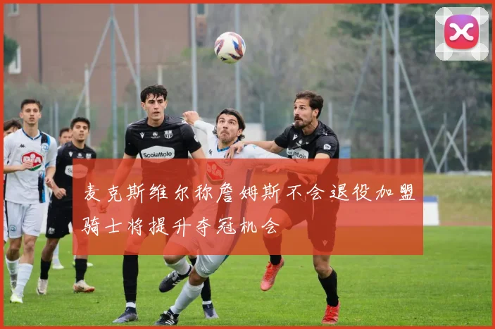 麦克斯维尔称詹姆斯不会退役加盟骑士将提升夺冠机会