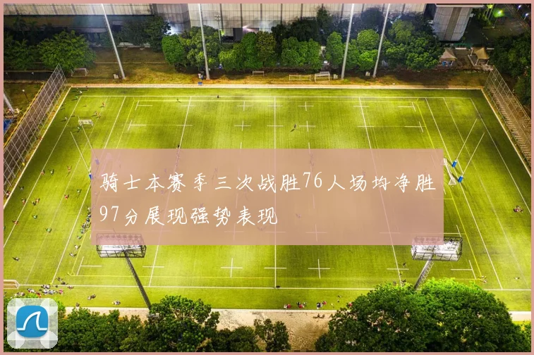 骑士本赛季三次战胜76人场均净胜97分展现强势表现
