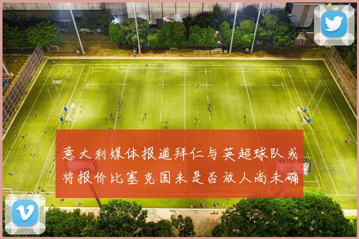意大利媒体报道拜仁与英超球队或将报价比塞克国米是否放人尚未确定