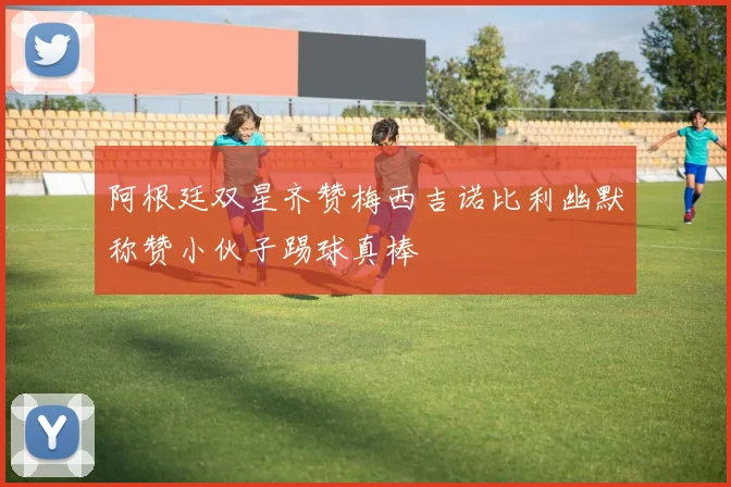 阿根廷双星齐赞梅西吉诺比利幽默称赞小伙子踢球真棒